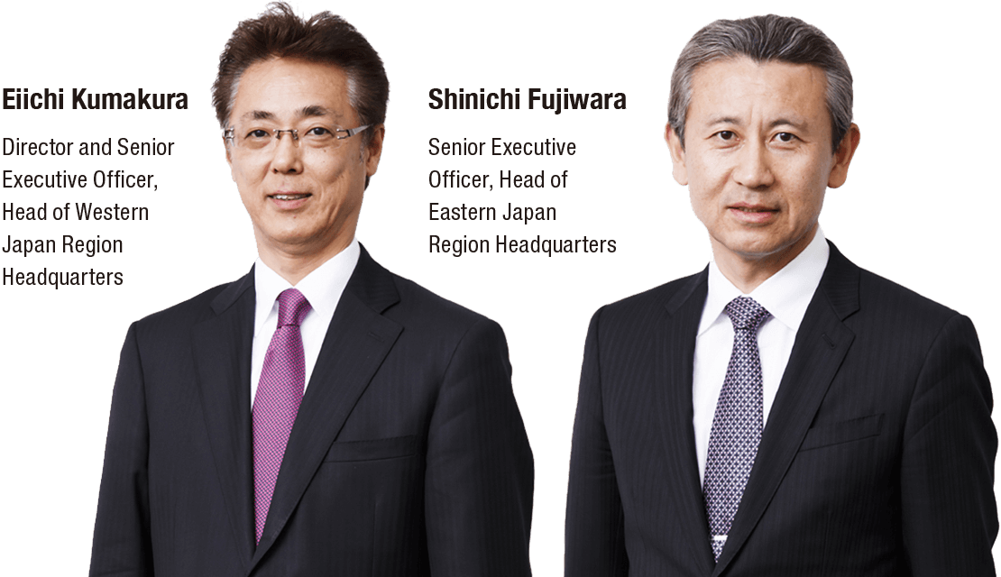 Eiichi Kumakura Director and Senior Executive Officer, Head of Western Japan Region Headquarters Shinichi Fujiwara Senior Executive Officer, Head of Eastern Japan Region Headquarters