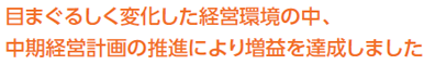 目まぐるしく変化した経営環境の中、中期経営計画の推進により増益を達成しました