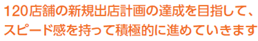 120店舗の新規出店計画の達成を目指して、スピード感を持って積極的に進めていきます