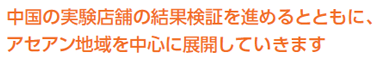 中国の実験店舗の結果検証を進めるとともに、アセアン地域を中心に展開していきます