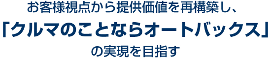 お客様視点から提供価値を再構築し、「クルマのことならオートバックス」の実現を目指す