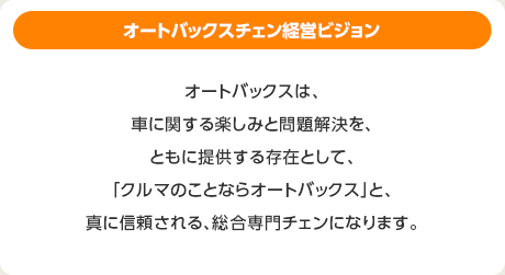 オートバックスチェン経営ビジョン：オートバックスは、車に関する楽しみと問題解決を、ともに提供する存在として、「クルマのことならオートバックス」と、真に信頼される、総合専門チェンになります。