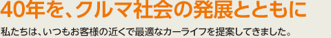 40年を、クルマ社会の発展とともに　私たちは、いつもお客様の近くで最適なカーライフを提案してきました。