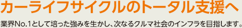 カーライフサイクルのトータル支援へ　業界No.1として培った強みを生かし、次なるクルマ社会のインフラを目指します。