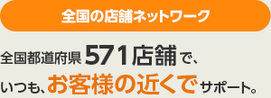 全国の店舗ネットワーク　国内571店舗で、いつも、お客様の近くでサポート