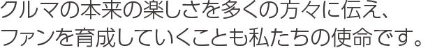 クルマの本来の楽しさを多くの方々に伝え、ファンを育成していくことも私たちの使命です。