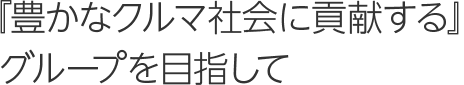 『 豊かなクルマ社会に貢献する』グループを目指して