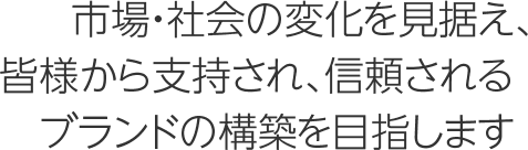 市場・社会の変化を見据え、皆様から支持され、信頼されるブランドの構築を目指します