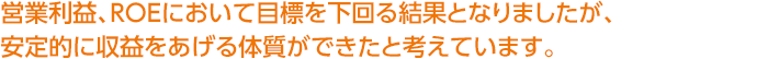 営業利益、ROEにおいて目標を下回る結果となりましたが、安定的に収益をあげる体質ができたと考えています。