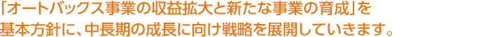 「オートバックス事業の収益拡大と新たな事業の育成」を基本方針に、中長期の成長に向け戦略を展開していきます。