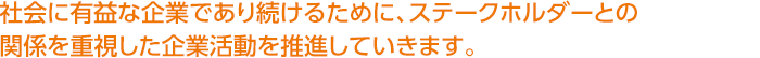 社会に有益な企業であり続けるために、ステークホルダーとの関係を重視した企業活動を推進していきます。