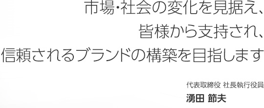 市場・社会の変化を見据え、皆様から支持され、信頼されるブランドの構築を目指します　代表取締役 社長執行役員　湧田 節夫