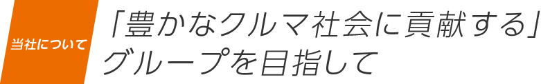 当社について 「豊かなクルマ社会に貢献する」
                    グループを目指して