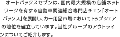 オートバックスセブンは、国内最大規模の店舗ネットワークを有する自動車関連総合専門店チェン「オートバックス」を展開し、カー用品市場においてトップシェアの地位を確立しています。当社グループのアウトラインについてご紹介します。