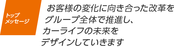 トップメッセージ お客様の変化に向き合った改革をグループ全体で推進し、カーライフの未来をデザインしていきます
                    