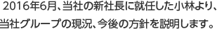 2016年6月、当社の新社長に就任した小林より、当社グループの現況、今後の方針を説明します。