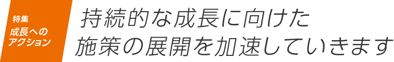 特集 成長へのアクション 持続的な成長に向けた
                    施策の展開を加速していきます