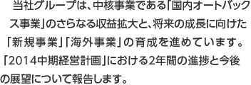 当社グループは、中核事業である「国内オートバックス事業」のさらなる収益拡大と、将来の成長に向けた「新規事業」「海外事業」の育成を進めています。「2014中期経営計画」における2年間の進捗と今後の展望について報告します。