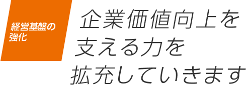 経営基盤の強化 企業価値向上を支える力を拡充していきます